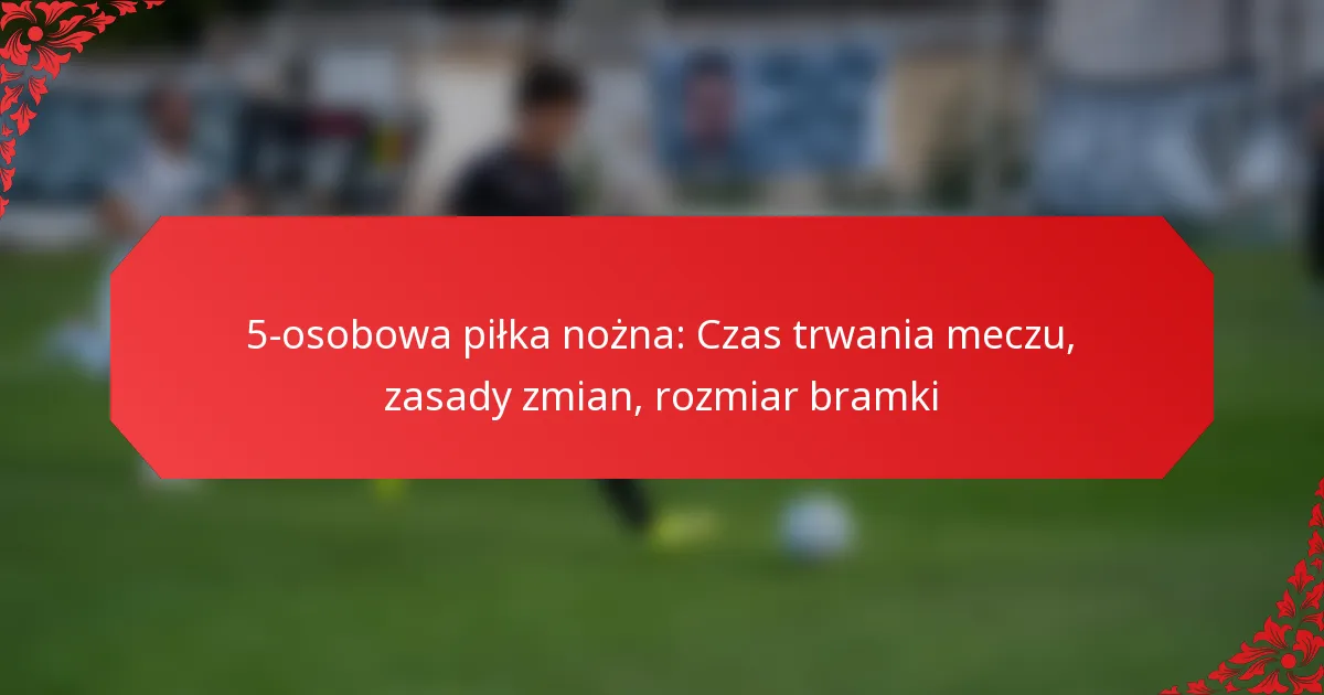 5-osobowa piłka nożna: Czas trwania meczu, zasady zmian, rozmiar bramki
