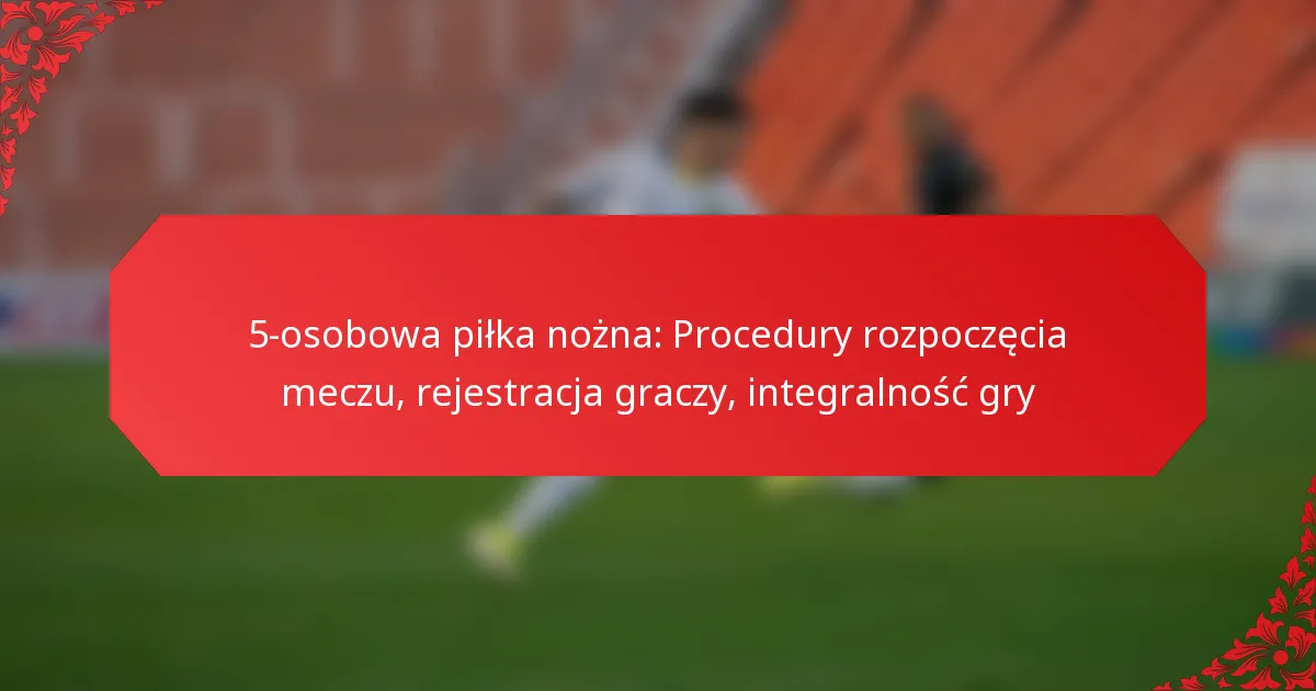5-osobowa piłka nożna: Procedury rozpoczęcia meczu, rejestracja graczy, integralność gry