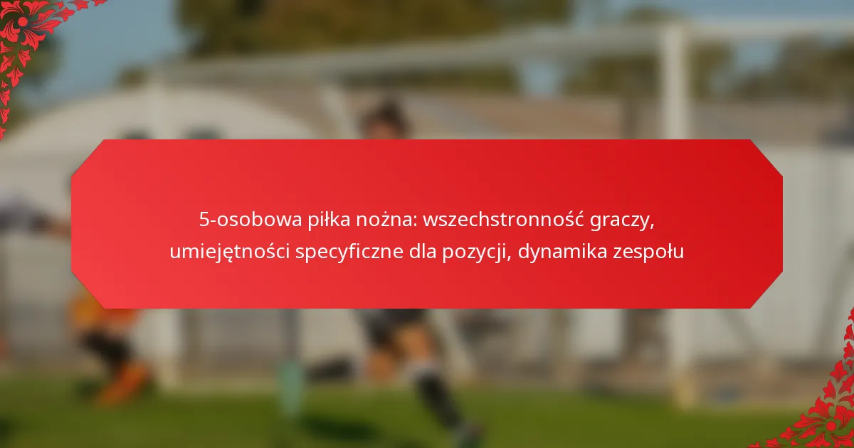 5-osobowa piłka nożna: wszechstronność graczy, umiejętności specyficzne dla pozycji, dynamika zespołu
