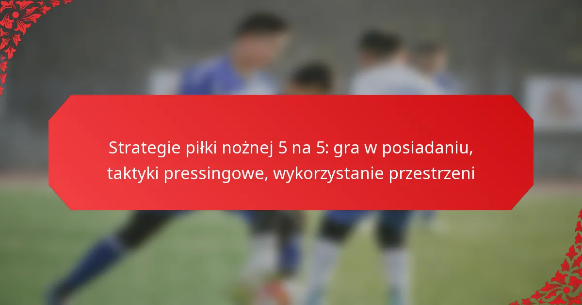 Strategie piłki nożnej 5 na 5: gra w posiadaniu, taktyki pressingowe, wykorzystanie przestrzeni