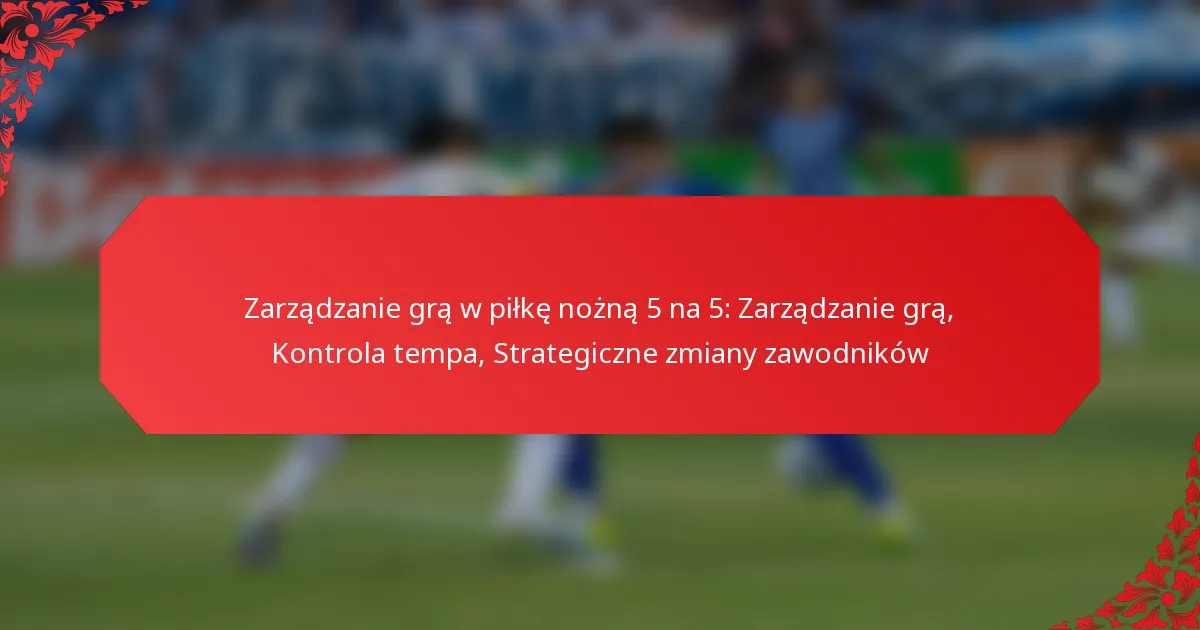 Zarządzanie grą w piłkę nożną 5 na 5: Zarządzanie grą, Kontrola tempa, Strategiczne zmiany zawodników
