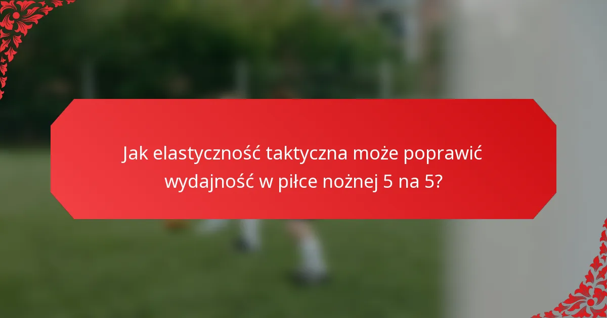 Jak elastyczność taktyczna może poprawić wydajność w piłce nożnej 5 na 5?