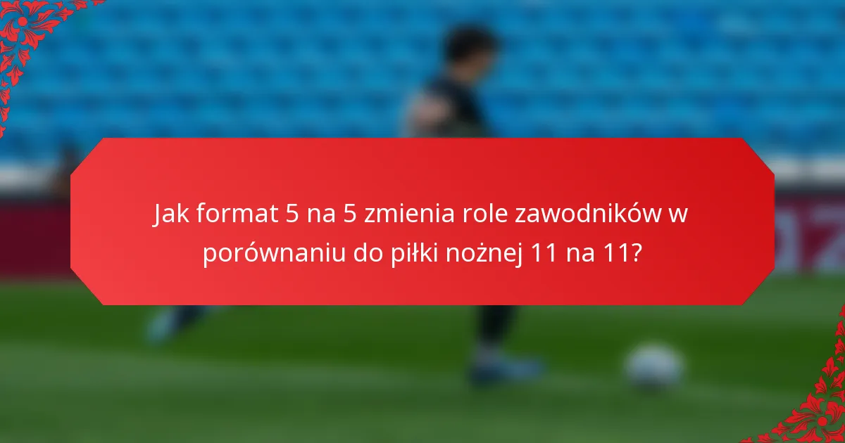 Jak format 5 na 5 zmienia role zawodników w porównaniu do piłki nożnej 11 na 11?