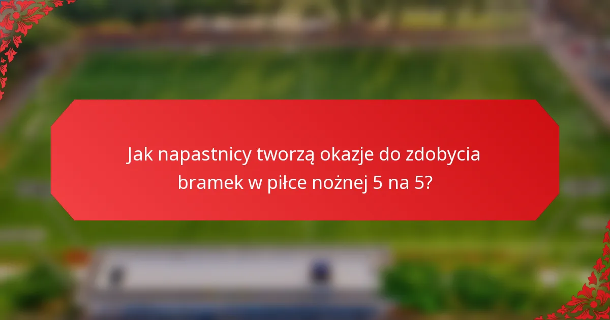 Jak napastnicy tworzą okazje do zdobycia bramek w piłce nożnej 5 na 5?