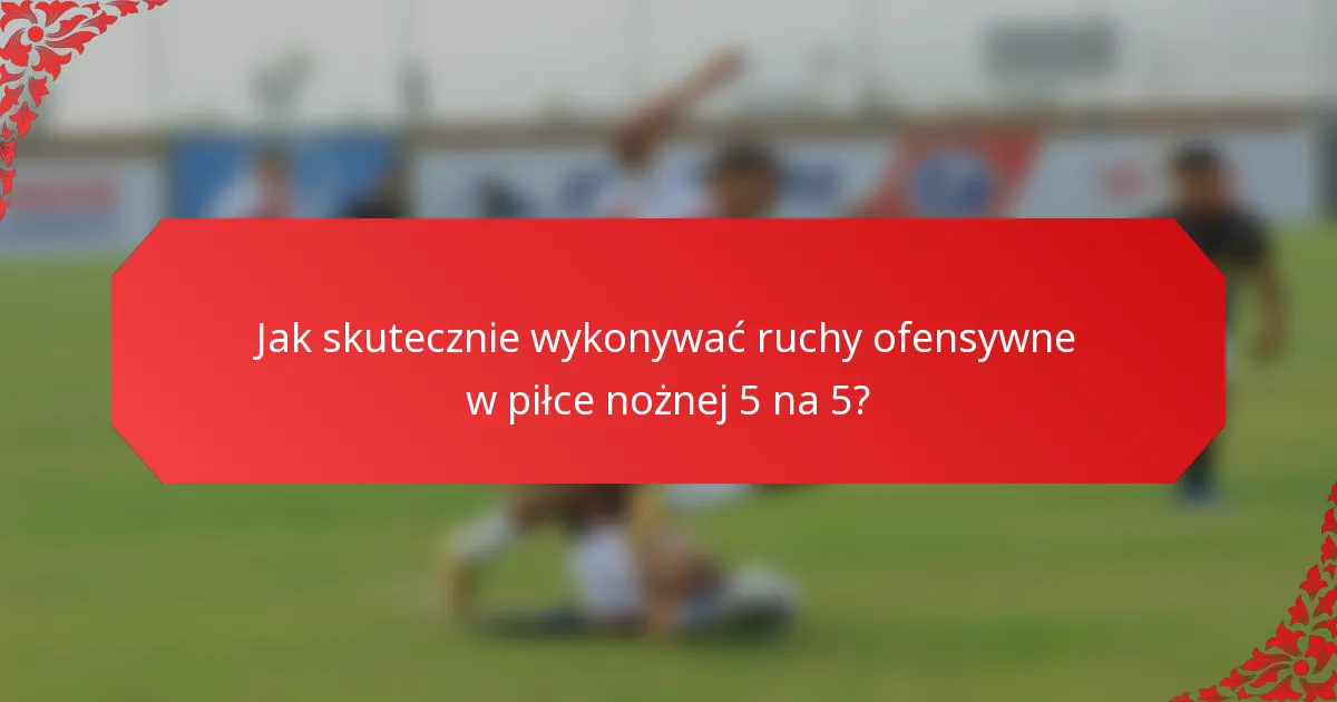 Jak skutecznie wykonywać ruchy ofensywne w piłce nożnej 5 na 5?