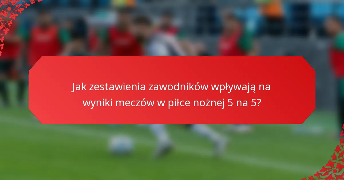 Jak zestawienia zawodników wpływają na wyniki meczów w piłce nożnej 5 na 5?