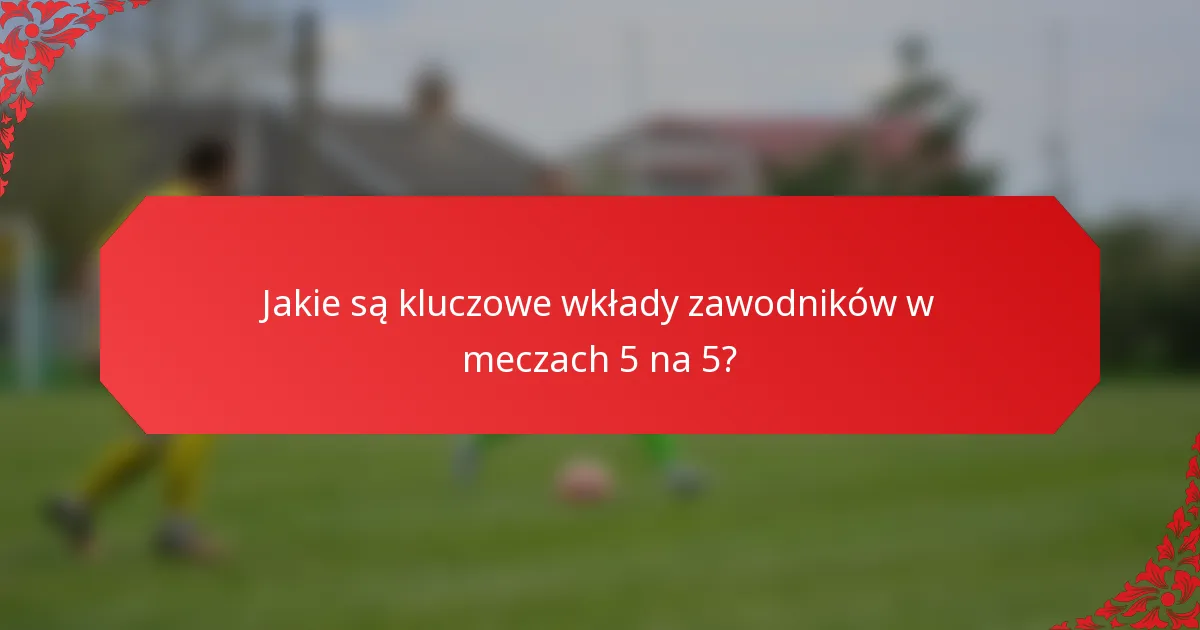 Jakie są kluczowe wkłady zawodników w meczach 5 na 5?