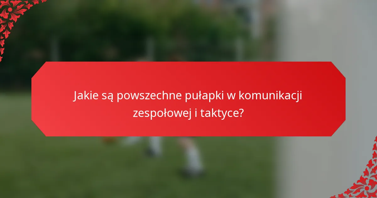 Jakie są powszechne pułapki w komunikacji zespołowej i taktyce?