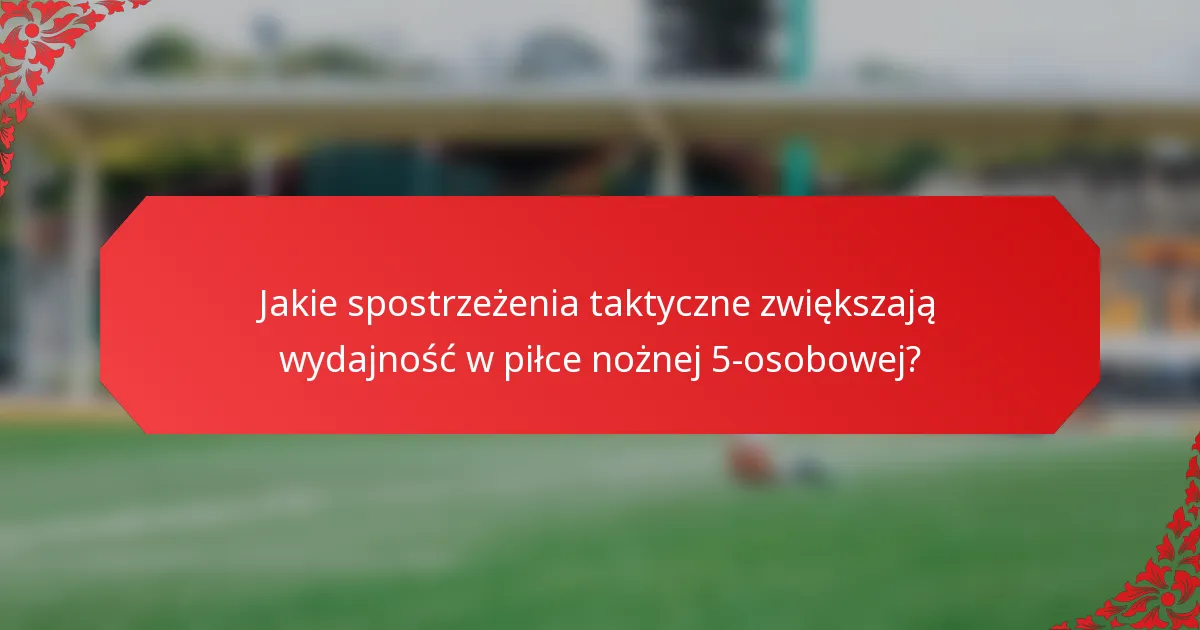 Jakie spostrzeżenia taktyczne zwiększają wydajność w piłce nożnej 5-osobowej?