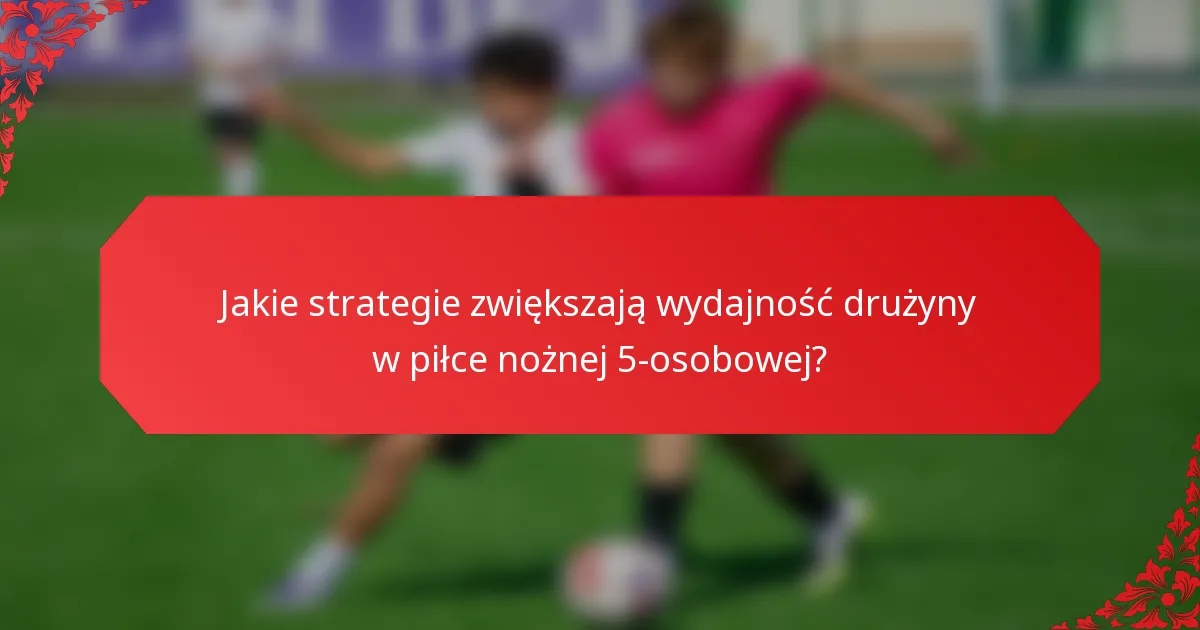 Jakie strategie zwiększają wydajność drużyny w piłce nożnej 5-osobowej?