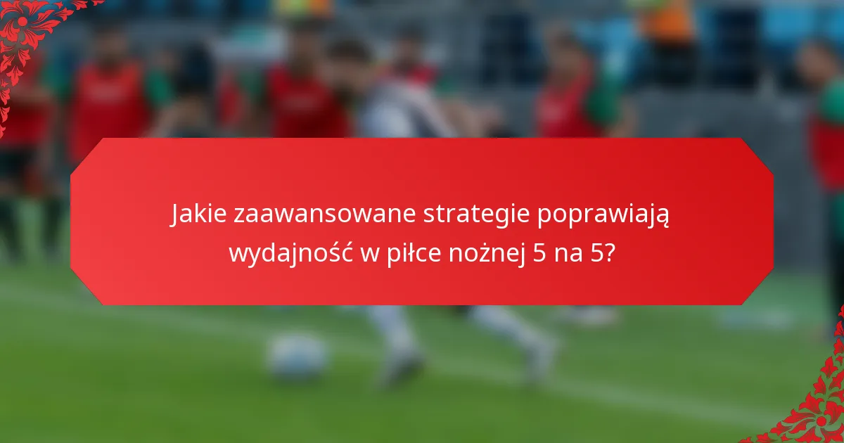 Jakie zaawansowane strategie poprawiają wydajność w piłce nożnej 5 na 5?